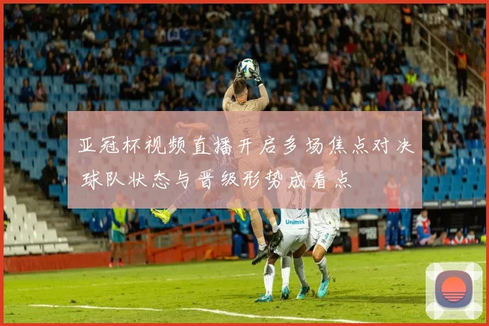 亚冠杯视频直播开启多场焦点对决 球队状态与晋级形势成看点