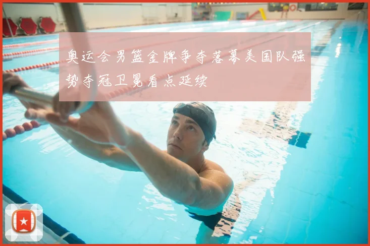 奥运会男篮金牌争夺落幕美国队强势夺冠卫冕看点延续