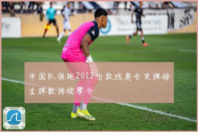 中国队领跑2012伦敦残奥会奖牌榜金牌数持续攀升