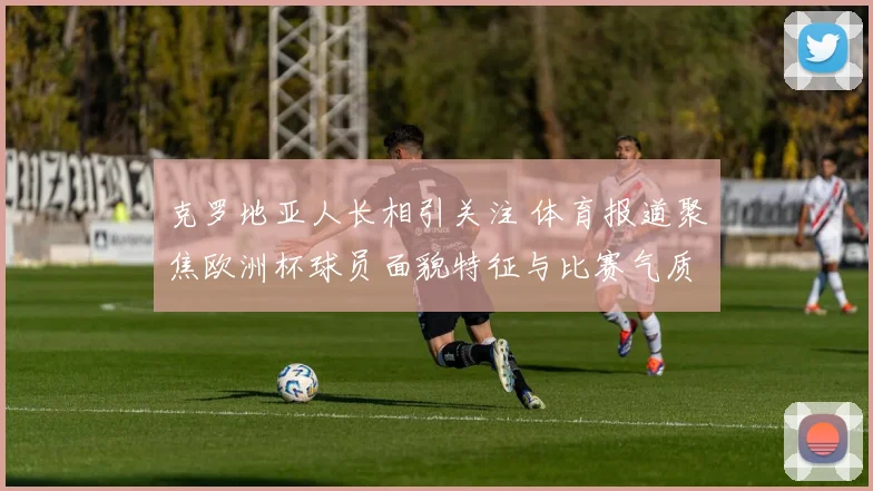 克罗地亚人长相引关注 体育报道聚焦欧洲杯球员面貌特征与比赛气质