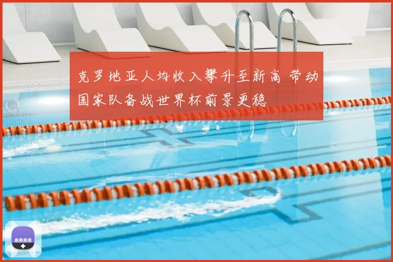 克罗地亚人均收入攀升至新高 带动国家队备战世界杯前景更稳