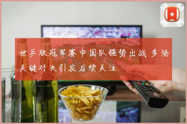 世乒联冠军赛中国队强势出战 多场关键对决引发后续关注